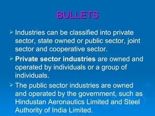 BULLETS
 Industries can be classified into private
  sector, state owned or public sector, joint
  sector and cooperative sector.
 Private sector industries are owned and
  operated by individuals or a group of
  individuals.
 The public sector industries are owned
  and operated by the government, such as
  Hindustan Aeronautics Limited and Steel
  Authority of India Limited.
 