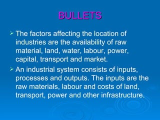 BULLETS
 The  factors affecting the location of
  industries are the availability of raw
  material, land, water, labour, power,
  capital, transport and market.
 An industrial system consists of inputs,
  processes and outputs. The inputs are the
  raw materials, labour and costs of land,
  transport, power and other infrastructure.
 