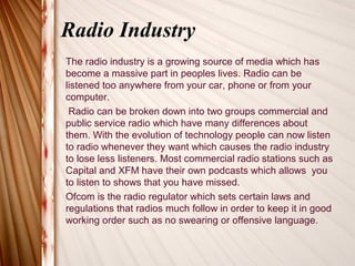 Radio Industry
The radio industry is a growing source of media which has
become a massive part in peoples lives. Radio can be
listened too anywhere from your car, phone or from your
computer.
 Radio can be broken down into two groups commercial and
public service radio which have many differences about
them. With the evolution of technology people can now listen
to radio whenever they want which causes the radio industry
to lose less listeners. Most commercial radio stations such as
Capital and XFM have their own podcasts which allows you
to listen to shows that you have missed.
Ofcom is the radio regulator which sets certain laws and
regulations that radios much follow in order to keep it in good
working order such as no swearing or offensive language.
 