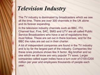 Television Industry
The TV industry is dominated by broadcasters which we see
all the time. There are over 300 channels in the UK alone
and its forever expanding.
In the television industry channels such as BBC, ITV,
Channel four, Five, S4C, SMG and UTV are all called Public
Service Broadcasters who have a set of regulations they
must follow. These are set out in there licenses, and for the
BBC the rules are set out in their charter.
A lot of independent companies are found in the TV industry
and is by far the largest part of the industry. Companies like
these ones produce shows like X factor, Big brother and so
one which we all know are very popular TV sows. Larger
companies called super indies have a turn over of £100-£200
million per year and employees thousands of people each
year.
 