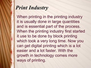 Print Industry
When printing in the printing industry
it is usually done in large quantities
and is essential part of the process.
When the printing industry first started
it use to be done by block printing
which took a very long time. Now you
can get digital printing which is a lot
easier and a lot faster. With the
growth in technology comes more
ways of printing.
 