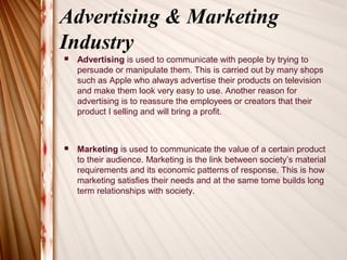 Advertising & Marketing
Industry
   Advertising is used to communicate with people by trying to
    persuade or manipulate them. This is carried out by many shops
    such as Apple who always advertise their products on television
    and make them look very easy to use. Another reason for
    advertising is to reassure the employees or creators that their
    product I selling and will bring a profit.



   Marketing is used to communicate the value of a certain product
    to their audience. Marketing is the link between society’s material
    requirements and its economic patterns of response. This is how
    marketing satisfies their needs and at the same tome builds long
    term relationships with society.
 