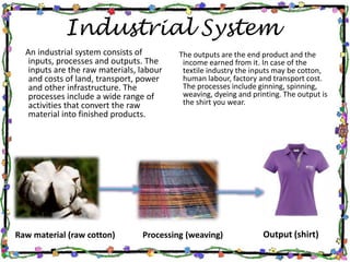 Industrial System
Output (shirt)
An industrial system consists of
inputs, processes and outputs. The
inputs are the raw materials, labour
and costs of land, transport, power
and other infrastructure. The
processes include a wide range of
activities that convert the raw
material into finished products.
Raw material (raw cotton)
The outputs are the end product and the
income earned from it. In case of the
textile industry the inputs may be cotton,
human labour, factory and transport cost.
The processes include ginning, spinning,
weaving, dyeing and printing. The output is
the shirt you wear.
Processing (weaving)
 