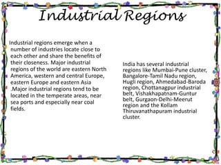 Industrial Regions
Industrial regions emerge when a
number of industries locate close to
each other and share the benefits of
their closeness. Major industrial
regions of the world are eastern North
America, western and central Europe,
eastern Europe and eastern Asia
.Major industrial regions tend to be
located in the temperate areas, near
sea ports and especially near coal
fields.
India has several industrial
regions like Mumbai-Pune cluster,
Bangalore-Tamil Nadu region,
Hugli region, Ahmedabad-Baroda
region, Chottanagpur industrial
belt, Vishakhapatnam-Guntur
belt, Gurgaon-Delhi-Meerut
region and the Kollam
Thiruvanathapuram industrial
cluster.
 