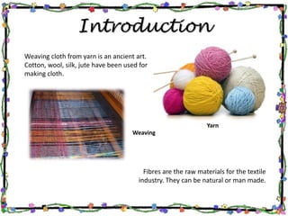 Introduction
Weaving cloth from yarn is an ancient art.
Cotton, wool, silk, jute have been used for
making cloth.
Fibres are the raw materials for the textile
industry. They can be natural or man made.
Yarn
Weaving
 