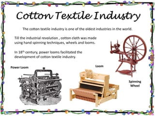 Cotton Textile Industry
The cotton textile industry is one of the oldest industries in the world.
Till the industrial revolution , cotton cloth was made
using hand spinning techniques, wheels and looms.
In 18th century, power looms facilitated the
development of cotton textile industry.
Spinning
Wheel
LoomPower Loom
 