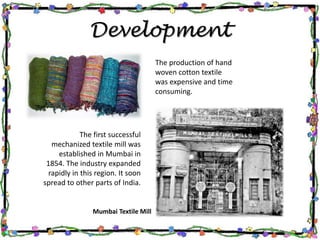 Development
The production of hand
woven cotton textile
was expensive and time
consuming.
The first successful
mechanized textile mill was
established in Mumbai in
1854. The industry expanded
rapidly in this region. It soon
spread to other parts of India.
Mumbai Textile Mill
 