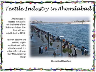 Textile Industry in Ahemdabad
Ahemdabad is
located in Gujarat
on the banks of the
Sabarmati river. The
first mill was
established in 1859.
It soon became the
second largest
textile city of India,
after Mumbai. It is
often referred to as
the ‘Manchester of
India’.
Ahemdabad Riverfront
 