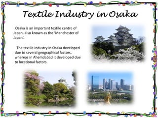 Textile Industry in Osaka
Osaka is an important textile centre of
Japan, also known as the ‘Manchester of
Japan’.
The textile industry in Osaka developed
due to several geographical factors,
whereas in Ahemdabad it developed due
to locational factors.
 