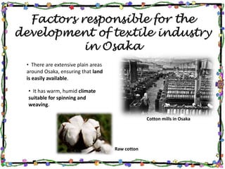 Factors responsible for the
development of textile industry
in Osaka
• There are extensive plain areas
around Osaka, ensuring that land
is easily available.
• It has warm, humid climate
suitable for spinning and
weaving.
Cotton mills in Osaka
Raw cotton
 