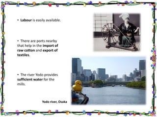 • Labour is easily available.
• There are ports nearby
that help in the import of
raw cotton and export of
textiles.
Yodo river, Osaka
• The river Yodo provides
sufficient water for the
mills.
 