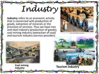 Industry
Coal mining
industry
Industry refers to an economic activity
that is concerned with production of
goods, extraction of minerals or the
provision of services. Thus we have iron
and steel industry (production of goods),
coal mining industry (extraction of coal)
and tourism industry (service provider).
Tourism industry
 