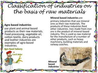 Classification of industries on
the basis of raw materials
Agro based industries
use plant and animal based
products as their raw materials.
Food processing, vegetable oil,
cotton textile, dairy products
and leather industries are
examples of agro-based
industries.
Mineral
based
industries
Mineral based industries are
primary industries that use mineral
ores as their raw materials. The
products of these industries feed
other industries. Iron made from iron
ore is the product of mineral based
industry. This is used as raw material
for the manufacture of a number of
other products, such as heavy
machinery, building materials and
railway coaches.
 