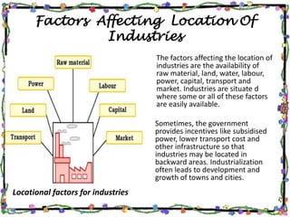 Factors Affecting Location Of
Industries
Locational factors for industries
The factors affecting the location of
industries are the availability of
raw material, land, water, labour,
power, capital, transport and
market. Industries are situate d
where some or all of these factors
are easily available.
Sometimes, the government
provides incentives like subsidised
power, lower transport cost and
other infrastructure so that
industries may be located in
backward areas. Industrialization
often leads to development and
growth of towns and cities.
 