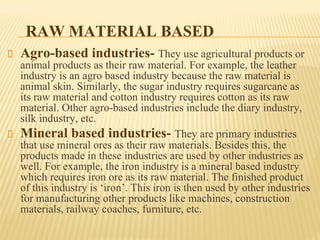 RAW MATERIAL BASED
Agro-based industries- They use agricultural products or
animal products as their raw material. For example, the leather
industry is an agro based industry because the raw material is
animal skin. Similarly, the sugar industry requires sugarcane as
its raw material and cotton industry requires cotton as its raw
material. Other agro-based industries include the diary industry,
silk industry, etc.
Mineral based industries- They are primary industries
that use mineral ores as their raw materials. Besides this, the
products made in these industries are used by other industries as
well. For example, the iron industry is a mineral based industry
which requires iron ore as its raw material. The finished product
of this industry is ‘iron’. This iron is then used by other industries
for manufacturing other products like machines, construction
materials, railway coaches, furniture, etc.
 