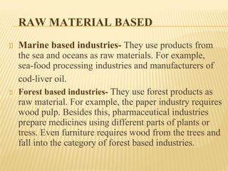 RAW MATERIAL BASED
Marine based industries- They use products from
the sea and oceans as raw materials. For example,
sea-food processing industries and manufacturers of
cod-liver oil.
Forest based industries- They use forest products as
raw material. For example, the paper industry requires
wood pulp. Besides this, pharmaceutical industries
prepare medicines using different parts of plants or
tress. Even furniture requires wood from the trees and
fall into the category of forest based industries.
 
