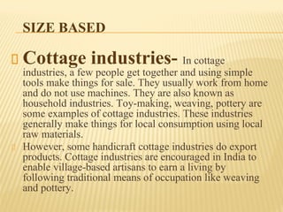 SIZE BASED
Cottage industries- In cottage
industries, a few people get together and using simple
tools make things for sale. They usually work from home
and do not use machines. They are also known as
household industries. Toy-making, weaving, pottery are
some examples of cottage industries. These industries
generally make things for local consumption using local
raw materials.
However, some handicraft cottage industries do export
products. Cottage industries are encouraged in India to
enable village-based artisans to earn a living by
following traditional means of occupation like weaving
and pottery.
 
