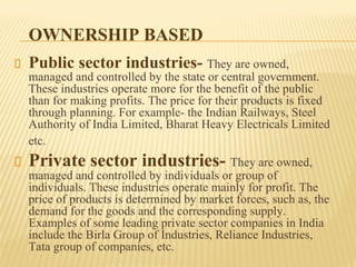 OWNERSHIP BASED
Public sector industries- They are owned,
managed and controlled by the state or central government.
These industries operate more for the benefit of the public
than for making profits. The price for their products is fixed
through planning. For example- the Indian Railways, Steel
Authority of India Limited, Bharat Heavy Electricals Limited
etc.
Private sector industries- They are owned,
managed and controlled by individuals or group of
individuals. These industries operate mainly for profit. The
price of products is determined by market forces, such as, the
demand for the goods and the corresponding supply.
Examples of some leading private sector companies in India
include the Birla Group of Industries, Reliance Industries,
Tata group of companies, etc.
 