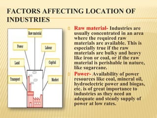 FACTORS AFFECTING LOCATION OF
INDUSTRIES
Raw material- Industries are
usually concentrated in an area
where the required raw
materials are available. This is
especially true if the raw
materials are bulky and heavy
like iron or coal, or if the raw
material is perishable in nature,
like sugarcane.
Power- Availability of power
resources like coal, mineral oil,
hydroelectric power and biogas,
etc. is of great importance to
industries as they need an
adequate and steady supply of
power at low rates.
 