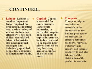 CONTINUED..
❖ Labour- Labour is
another important
factor required for
production. Industries
need a wide variety of
workers to function
efficiently. They need
skilled, semi-skilled
labours. Industries
also need qualified
managers and
technically qualified
people like engineers,
to function profitably.
❖ Capital- Capital
is essential for
every business.
Large scale
industries, in
particular, require
huge amounts of
capital investment.
So industries tend
to be located near
places from where
they have easy
access to capital,
like cities and
towns.
❖ Transport-
Transport helps to
move the raw
materials to the
industries and the
finished products to
the markets. An
effective network of
roadways, railways,
waterways and
airways will increase
productivity and also
take care of the
distribution of the
product to markets.
 