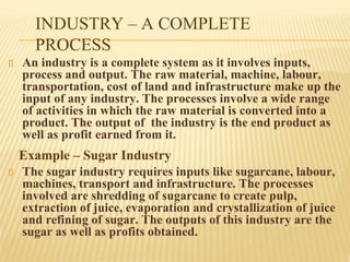 INDUSTRY – A COMPLETE
PROCESS
An industry is a complete system as it involves inputs,
process and output. The raw material, machine, labour,
transportation, cost of land and infrastructure make up the
input of any industry. The processes involve a wide range
of activities in which the raw material is converted into a
product. The output of the industry is the end product as
well as profit earned from it.
Example – Sugar Industry
The sugar industry requires inputs like sugarcane, labour,
machines, transport and infrastructure. The processes
involved are shredding of sugarcane to create pulp,
extraction of juice, evaporation and crystallization of juice
and refining of sugar. The outputs of this industry are the
sugar as well as profits obtained.
 