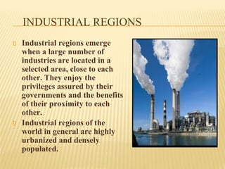 INDUSTRIAL REGIONS
Industrial regions emerge
when a large number of
industries are located in a
selected area, close to each
other. They enjoy the
privileges assured by their
governments and the benefits
of their proximity to each
other.
Industrial regions of the
world in general are highly
urbanized and densely
populated.
 