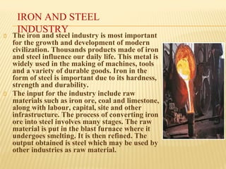 IRON AND STEEL
INDUSTRY
The iron and steel industry is most important
for the growth and development of modern
civilization. Thousands products made of iron
and steel influence our daily life. This metal is
widely used in the making of machines, tools
and a variety of durable goods. Iron in the
form of steel is important due to its hardness,
strength and durability.
The input for the industry include raw
materials such as iron ore, coal and limestone,
along with labour, capital, site and other
infrastructure. The process of converting iron
ore into steel involves many stages. The raw
material is put in the blast furnace where it
undergoes smelting. It is then refined. The
output obtained is steel which may be used by
other industries as raw material.
 