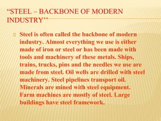 “STEEL – BACKBONE OF MODERN
INDUSTRY’’
Steel is often called the backbone of modern
industry. Almost everything we use is either
made of iron or steel or has been made with
tools and machinery of these metals. Ships,
trains, trucks, pins and the needles we use are
made from steel. Oil wells are drilled with steel
machinery. Steel pipelines transport oil.
Minerals are mined with steel equipment.
Farm machines are mostly of steel. Large
buildings have steel framework.
 