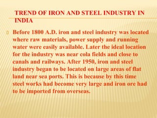 TREND OF IRON AND STEEL INDUSTRY IN
INDIA
Before 1800 A.D. iron and steel industry was located
where raw materials, power supply and running
water were easily available. Later the ideal location
for the industry was near cola fields and close to
canals and railways. After 1950, iron and steel
industry began to be located on large areas of flat
land near sea ports. This is because by this time
steel works had become very large and iron ore had
to be imported from overseas.
 