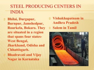 STEEL PRODUCING CENTERS IN
INDIA
Bhilai, Durgapur,
Burnpur, Jamshedpur,
Rourkela, Bokaro. They
are situated in a region
that spans four states-
West Bengal,
Jharkhand, Odisha and
Chhattisgarh.
Bhadravati and Vijay
Nagar in Karnataka
Vishakhapatnam in
Andhra Pradesh
Salem in Tamil
 