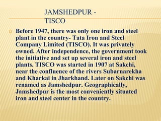 JAMSHEDPUR -
TISCO
Before 1947, there was only one iron and steel
plant in the country- Tata Iron and Steel
Company Limited (TISCO). It was privately
owned. After independence, the government took
the initiative and set up several iron and steel
plants. TISCO was started in 1907 at Sakchi,
near the confluence of the rivers Subarnarekha
and Kharkai in Jharkhand. Later on Sakchi was
renamed as Jamshedpur. Geographically,
Jamshedpur is the most conveniently situated
iron and steel center in the country.
 