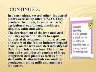 CONTINUED..
In Jamshedpur, several other industrial
plants were set up after TISCO. They
produce chemicals, locomotive parts,
agricultural equipment, machinery,
tinplate, cable and wire.
The development of the iron and steel
industry opened the doors to rapid
industrial development in India. Almost
all sectors of the Indian industry depend
heavily on the iron and steel industry for
their basic infrastructure. The Indian
iron and steel industry consists of large
integrated steel plants as well as mini
steel mills. It also includes secondary
producers, rolling mills and ancillary
industries.
 