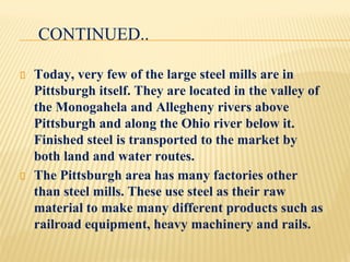 CONTINUED..
Today, very few of the large steel mills are in
Pittsburgh itself. They are located in the valley of
the Monogahela and Allegheny rivers above
Pittsburgh and along the Ohio river below it.
Finished steel is transported to the market by
both land and water routes.
The Pittsburgh area has many factories other
than steel mills. These use steel as their raw
material to make many different products such as
railroad equipment, heavy machinery and rails.
 
