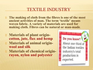 TEXTILE INDUSTRY
The making of cloth from the fibres is one of the most
ancient activities of man. The term ‘textile’ means
woven fabric. A variety of materials are used for
making cloth. Fibres can be natural or man-made.
Materials of plant origin-
cotton, jute, flax and hemp
Materials of animal origin-
wool and silk
Materials of chemical origin-
rayon, nylon and polyester
 