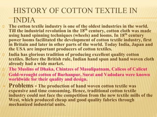 HISTORY OF COTTON TEXTILE IN
INDIA
The cotton textile industry is one of the oldest industries in the world.
Till the industrial revolution in the 18th
century, cotton cloth was made
using hand spinning techniques (wheels) and looms. In 18th
century
power looms facilitated the development of cotton textile industry, first
in Britain and later in other parts of the world. Today India, Japan and
the USA are important producers of cotton textiles.
India has glorious tradition of producing excellent quality cotton
textiles. Before the British rule, Indian hand spun and hand woven cloth
already had a wide market.
The Muslins of Dhaka, Chintzes of Masulipatnam, Calicos of Calicut
Gold-wrought cotton of Burhanpur, Surat and Vadodara were known
worldwide for their quality and design.
▪ Problems - The production of hand woven cotton textile was
expensive and time consuming. Hence, traditional cotton textile
industry could not face the competition from the new textile mills of the
West, which produced cheap and good quality fabrics through
mechanized industrial units.
 