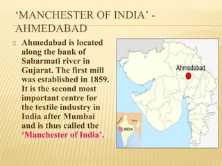 ‘MANCHESTER OF INDIA’ -
AHMEDABAD
Ahmedabad is located
along the bank of
Sabarmati river in
Gujarat. The first mill
was established in 1859.
It is the second most
important centre for
the textile industry in
India after Mumbai
and is thus called the
‘Manchester of India’.
 