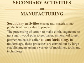 SECONDARY ACTIVITIES
OR
MANUFACTURING
Secondary activities change raw materials into
products of more value to people.
The processing of cotton to make cloth, sugarcane to
get sugar, wood pulp to get paper, mineral oil to get
petrochemicals is called manufacturing. In
modern age, these processes are carried out by large
establishments using a variety of machines, tools and
technology.
 