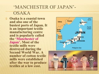 ‘MANCHESTER OF JAPAN’-
OSAKA
Osaka is a coastal town
and also one of the
busiest ports of Japan. It
is an important textile
manufacturing centre
and is popularly called
the ‘Manchester of
Japan’. Most of the
textile mills were
destroyed during the
Second World War. A
number of cotton textile
mills were established
after the war to produce
textiles at a low cost.
 