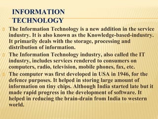 INFORMATION
TECHNOLOGY
The Information Technology is a new addition in the service
industry. It is also known as the Knowledge-based-industry.
It primarily deals with the storage, processing and
distribution of information.
The Information Technology industry, also called the IT
industry, includes services rendered to consumers on
computers, radio, television, mobile phones, fax, etc.
The computer was first developed in USA in 1946, for the
defence purposes. It helped in storing large amount of
information on tiny chips. Although India started late but it
made rapid progress in the development of software. It
helped in reducing the brain-drain from India to western
world.
 
