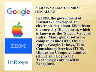 ‘SILICON VALLEY OF INDIA’ -
BENGALURU
In 1980, the government of
Karnataka developed an
electronic city about 18km from
the core city (Bengaluru), which
is known as the ‘Silicon Valley of
India’. Many global software
companies like IBM, Oracle,
Apple, Google, Infosys, Tata
Consultancy Services (TCS),
Hindustan Computer Limited
(HCL) and Cognizant
Technologies are based in
Bengaluru.
 