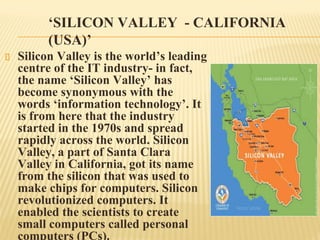 ‘SILICON VALLEY - CALIFORNIA
(USA)’
Silicon Valley is the world’s leading
centre of the IT industry- in fact,
the name ‘Silicon Valley’ has
become synonymous with the
words ‘information technology’. It
is from here that the industry
started in the 1970s and spread
rapidly across the world. Silicon
Valley, a part of Santa Clara
Valley in California, got its name
from the silicon that was used to
make chips for computers. Silicon
revolutionized computers. It
enabled the scientists to create
small computers called personal
computers (PCs).
 