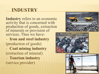 INDUSTRY
Industry refers to an economic
activity that is concerned with
production of goods, extraction
of minerals or provision of
services. Thus we have-
▪ Iron and steel industry
(production of goods)
▪ Coal mining industry
(extraction of mineral)
▪ Tourism industry
(service provider)
 