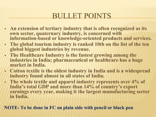 BULLET POINTS
• An extension of tertiary industry that is often recognized as its
own sector, quaternary industry, is concerned with
information-based or knowledge-oriented products and services.
• The global tourism industry is ranked 10th on the list of the ten
global biggest industries by revenue.
• The Healthcare Industry is the fastest growing among the
industries in India; pharmaceutical or healthcare has a huge
market in India.
• Cotton textile is the oldest industry in India and is a widespread
industry found almost in all states of India.
• The whole textile and apparel industry represents over 4% of
India’s total GDP and more than 14% of country’s export
earnings every year, making it the largest manufacturing sector
in India.
NOTE- To be done in FC on plain side with pencil or black pen
 