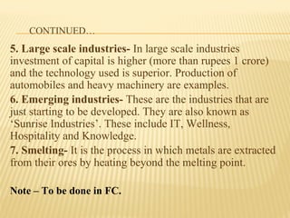 CONTINUED…
5. Large scale industries- In large scale industries
investment of capital is higher (more than rupees 1 crore)
and the technology used is superior. Production of
automobiles and heavy machinery are examples.
6. Emerging industries- These are the industries that are
just starting to be developed. They are also known as
‘Sunrise Industries’. These include IT, Wellness,
Hospitality and Knowledge.
7. Smelting- It is the process in which metals are extracted
from their ores by heating beyond the melting point.
Note – To be done in FC.
 