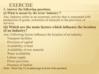 EXERCISE
1. Answer the following questions.
(i) What is meant by the term ‘industry’?
Ans. Industry refers to an economic activity that is concerned with
production of goods, extraction of minerals or the provision of
services.
(ii) Which are the main factors which influence the location
of an industry?
Ans. Following factors influence the location of an industry-
▪ Transport facilities
▪ Provision of capital
▪ Availability of land
▪ Availability of raw material
▪ Water availability
▪ Labour supply
▪ Power provision
▪ Presence of market
(Note – Draw Fig. 5.3 on plain page in front of (ii) question)
 