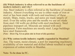 (iii) Which industry is often referred to as the backbone of
modern industry and why?
Ans. Steel industry is often referred as the backbone of modern
industry. Almost everything we use is either made of iron or
steel or has been made with tools and machinery of these
metals. Ships, trains, trucks, and autos are made largely of
steel. Even the safety pins and the needle we use are made
from steel. Oil wells are drilled with steel machinery. Steel
pipelines transport oil. Minerals are mined with steel
equipment. Farm machines are mostly steel. Large buildings
have steel framework.
(Note – Draw Fig. 5.6 on plain side in front of (iii) question)
(iv) Why cotton textile industry rapidly expanded in Mumbai?
Ans. The warm, moist climate, a port for importing machinery,
availability of raw material and skilled labour resulted in rapid
expansion of cotton textile in Mumbai.
Note- To be done in FC.
 