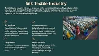 Silk Textile Industry
The silk textile industry in India is renowned for its exquisite and high-quality products, which
are prized both domestically and internationally. This industry has deep roots in the country's
cultural heritage and has played a significant role in India's economic development. Key
aspects of the silk textile industry include:
Sericulture
The cultivation of silkworms and
the production of raw silk is a
crucial component of the industry,
providing livelihood to millions of
farmers and workers.
Handloom Weaving
India's silk textiles are renowned
for their intricate designs and
patterns, which are often created
by skilled handloom weavers using
traditional techniques.
Luxury Market
The high-quality and exclusivity of Indian silk
textiles have made them a sought-after
commodity in the global luxury fashion
market.
Export Potential
India is a leading exporter of silk
textiles, with the industry
contributing significantly to the
country's foreign exchange
earnings.
 