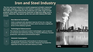 Iron and Steel Industry
The iron and steel industry is a crucial component of India's industrial
landscape, playing a vital role in the nation's economic development.
This industry is responsible for the production of a wide range of steel
products, from basic construction materials to high-tech alloys used in
various industries. Key aspects of the iron and steel industry in India
include:
Raw Material Availability
India is endowed with abundant reserves of iron ore, a key raw
material for the production of steel, which has been a significant
driver of the industry's growth.
Technological Advancements
The industry has embraced modern technologies, such as electric
arc furnaces and continuous casting, to improve efficiency, increase
production, and reduce environmental impact.
Domestic Consumption
The growing demand for steel products in infrastructure
development, automotive, and other industries has fueled the
expansion of the iron and steel industry in India.
 