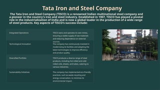 Tata Iron and Steel Company
The Tata Iron and Steel Company (TISCO) is a renowned Indian multinational steel company and
a pioneer in the country's iron and steel industry. Established in 1907, TISCO has played a pivotal
role in the industrialization of India and is now a global leader in the production of a wide range
of steel products. Key aspects of TISCO's success include:
Integrated Operations TISCO owns and operates its own mines,
ensuring a stable supply of raw materials
and reducing dependence on external
sources.
Technological Innovation The company has continuously invested in
modernizing its facilities and adopting the
latest technologies to improve efficiency
and product quality.
Diversified Portfolio TISCO produces a diverse range of steel
products, including hot-rolled and cold-
rolled coils, sheets, and tubes, catering to
various industries.
Sustainability Initiatives The company has implemented eco-friendly
practices, such as waste recycling and
energy conservation, to minimize its
environmental impact.
 