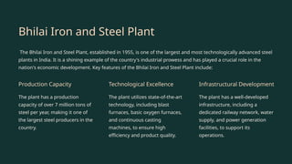 Bhilai Iron and Steel Plant
The Bhilai Iron and Steel Plant, established in 1955, is one of the largest and most technologically advanced steel
plants in India. It is a shining example of the country's industrial prowess and has played a crucial role in the
nation's economic development. Key features of the Bhilai Iron and Steel Plant include:
Production Capacity
The plant has a production
capacity of over 7 million tons of
steel per year, making it one of
the largest steel producers in the
country.
Technological Excellence
The plant utilizes state-of-the-art
technology, including blast
furnaces, basic oxygen furnaces,
and continuous casting
machines, to ensure high
efficiency and product quality.
Infrastructural Development
The plant has a well-developed
infrastructure, including a
dedicated railway network, water
supply, and power generation
facilities, to support its
operations.
 